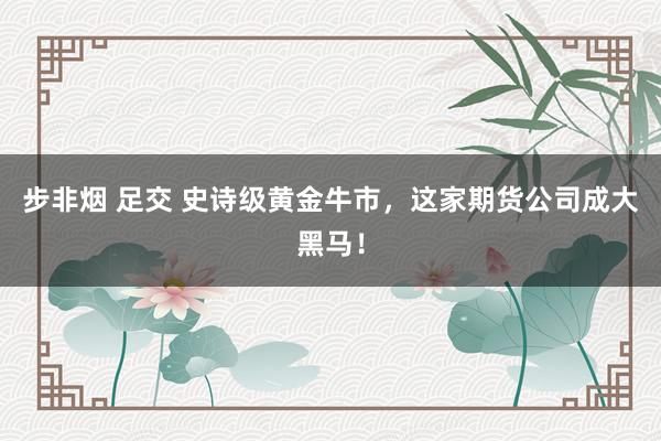 步非烟 足交 史诗级黄金牛市,这家期货公司成大黑马!
