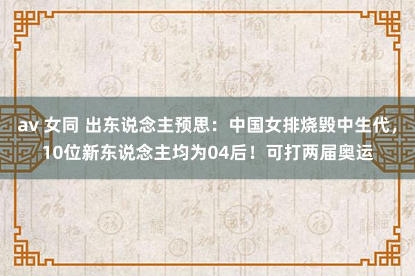 av 女同 出东说念主预思:中国女排烧毁中生代,10位新东说念主均为04后!可打两届奥运