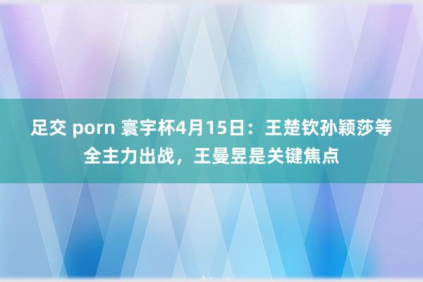 足交 porn 寰宇杯4月15日:王楚钦孙颖莎等全主力出战,王曼昱是关键焦点