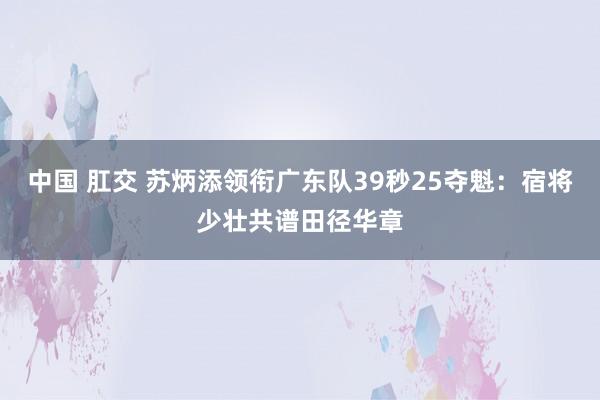 中国 肛交 苏炳添领衔广东队39秒25夺魁：宿将少壮共谱田径华章