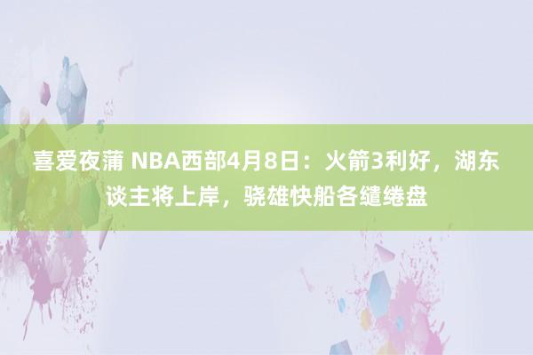 喜爱夜蒲 NBA西部4月8日：火箭3利好，湖东谈主将上岸，骁雄快船各缱绻盘