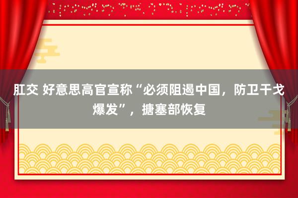 肛交 好意思高官宣称“必须阻遏中国,防卫干戈爆发”,搪塞部恢复