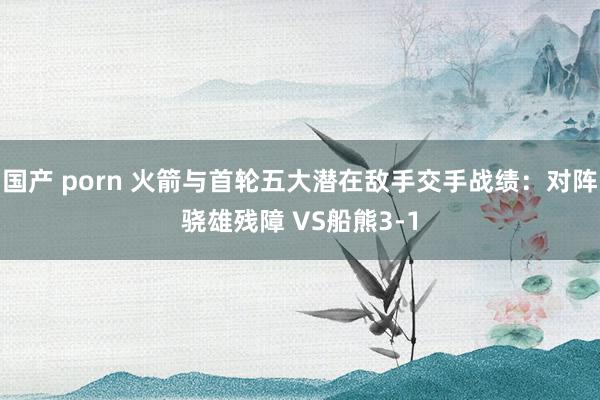国产 porn 火箭与首轮五大潜在敌手交手战绩：对阵骁雄残障 VS船熊3-1