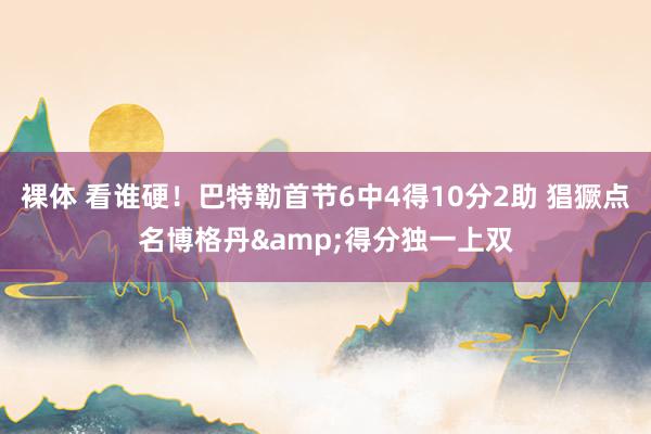 裸体 看谁硬！巴特勒首节6中4得10分2助 猖獗点名博格丹&得分独一上双