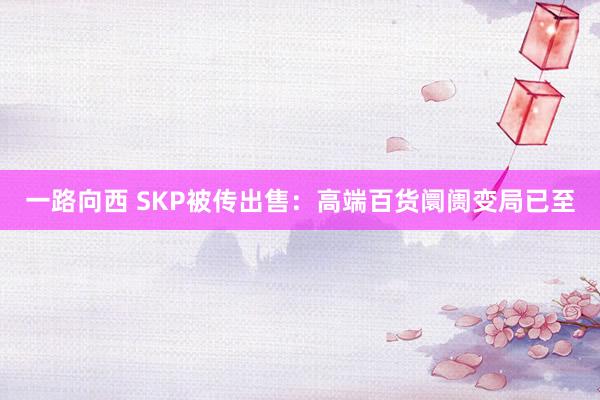一路向西 SKP被传出售：高端百货阛阓变局已至