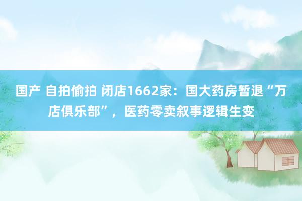 国产 自拍偷拍 闭店1662家:国大药房暂退“万店俱乐部”,医药零卖叙事逻辑生变