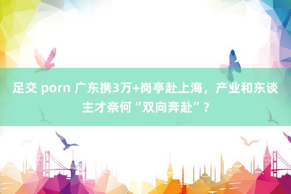 足交 porn 广东携3万+岗亭赴上海，产业和东谈主才奈何“双向奔赴”？