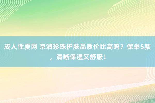 成人性爱网 京润珍珠护肤品质价比高吗？保举5款，清晰保湿又舒服！