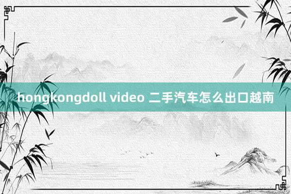 hongkongdoll video 二手汽车怎么出口越南