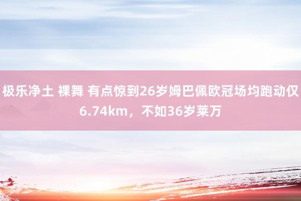 极乐净土 裸舞 有点惊到26岁姆巴佩欧冠场均跑动仅6.74km，不如36岁莱万