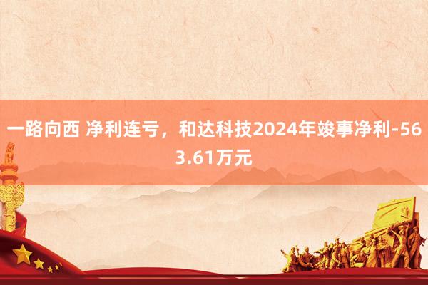 一路向西 净利连亏,和达科技2024年竣事净利-563.61万元