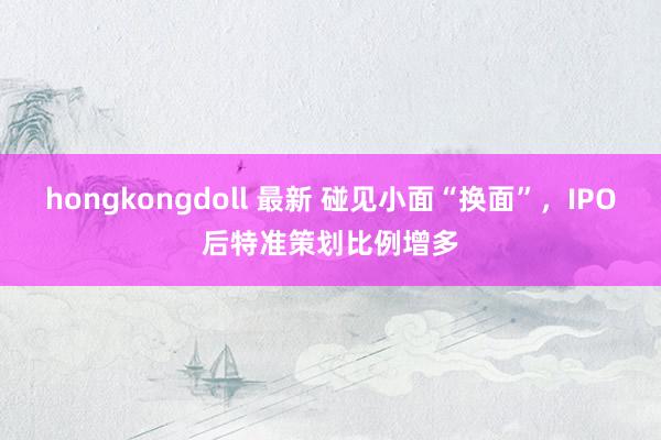 hongkongdoll 最新 碰见小面“换面”,IPO后特准策划比例增多