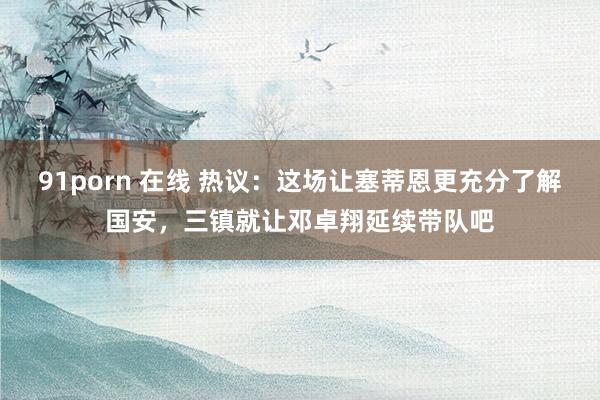 91porn 在线 热议：这场让塞蒂恩更充分了解国安，三镇就让邓卓翔延续带队吧