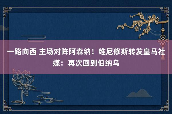 一路向西 主场对阵阿森纳!维尼修斯转发皇马社媒:再次回到伯纳乌