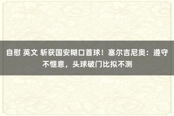 自慰 英文 斩获国安糊口首球！塞尔吉尼奥：遵守不惬意，头球破门比拟不测