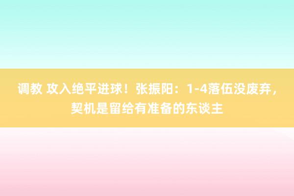 调教 攻入绝平进球!张振阳:1-4落伍没废弃,契机是留给有准备的东谈主