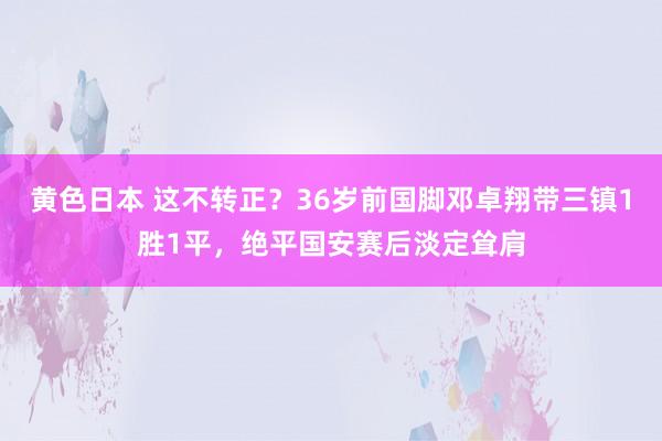 黄色日本 这不转正?36岁前国脚邓卓翔带三镇1胜1平,绝平国安赛后淡定耸肩