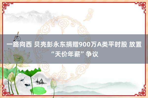 一路向西 贝壳彭永东捐赠900万A类平时股 放置“天价年薪”争议