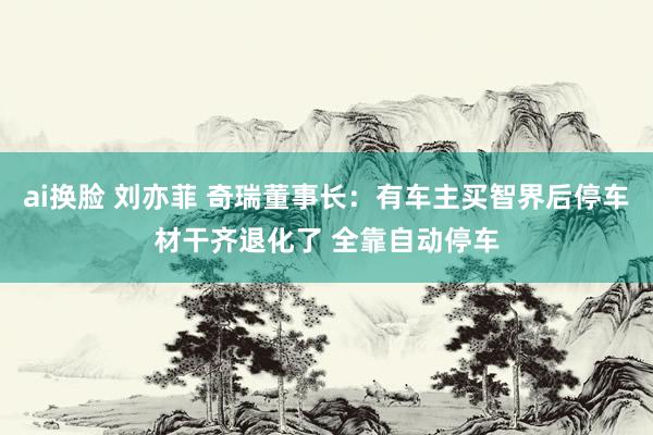 ai换脸 刘亦菲 奇瑞董事长:有车主买智界后停车材干齐退化了 全靠自动停车