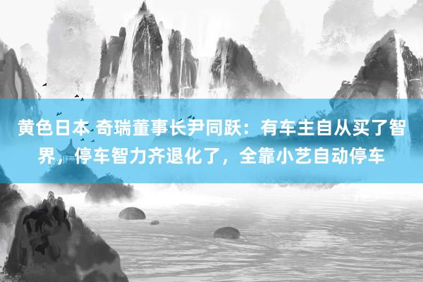 黄色日本 奇瑞董事长尹同跃:有车主自从买了智界,停车智力齐退化了,全靠小艺自动停车