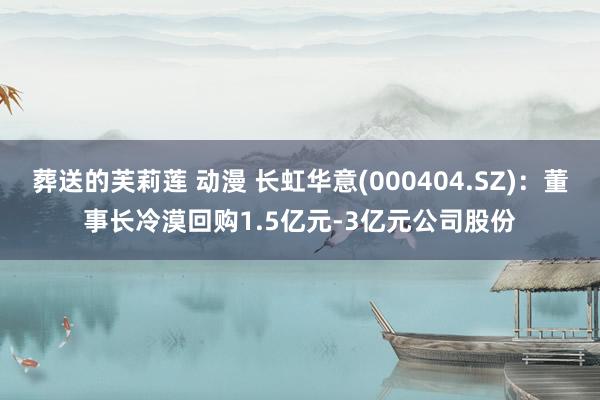 葬送的芙莉莲 动漫 长虹华意(000404.SZ)：董事长冷漠回购1.5亿元-3亿元公司股份