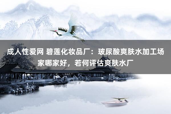 成人性爱网 碧莲化妆品厂:玻尿酸爽肤水加工场家哪家好,若何评估爽肤水厂