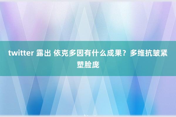 twitter 露出 依克多因有什么成果？多维抗皱紧塑脸庞