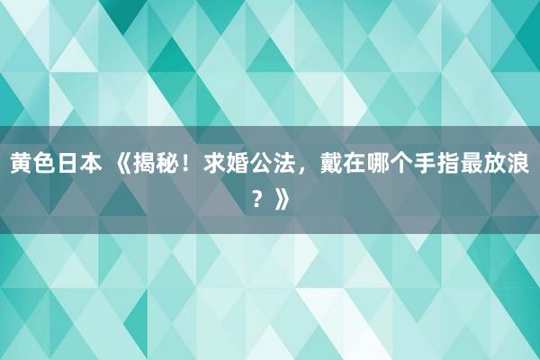 黄色日本 《揭秘！求婚公法，戴在哪个手指最放浪？》