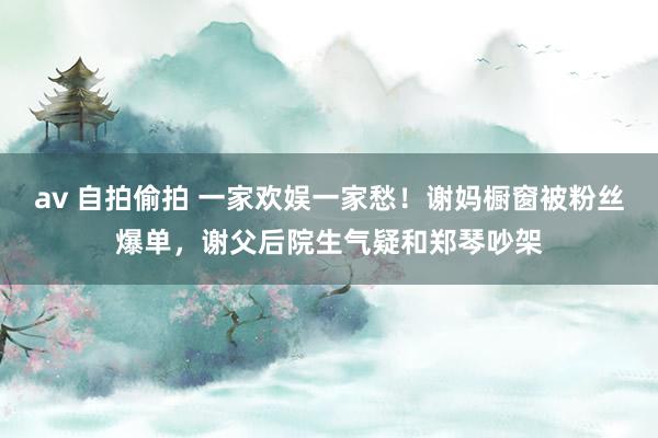 av 自拍偷拍 一家欢娱一家愁!谢妈橱窗被粉丝爆单,谢父后院生气疑和郑琴吵架