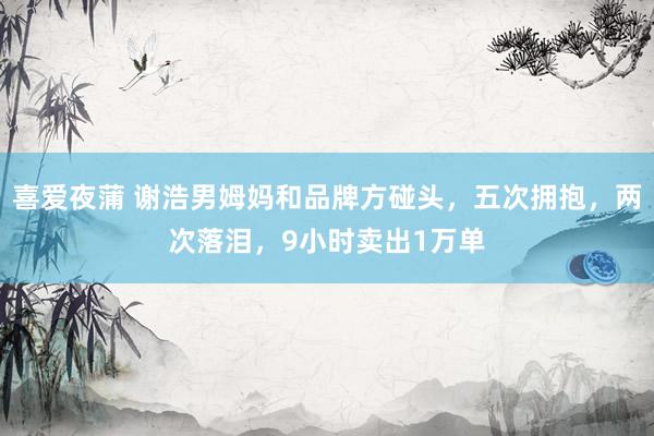 喜爱夜蒲 谢浩男姆妈和品牌方碰头,五次拥抱,两次落泪,9小时卖出1万单