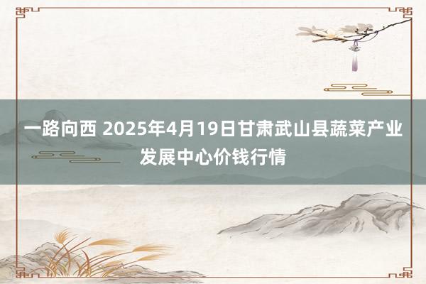 一路向西 2025年4月19日甘肃武山县蔬菜产业发展中心价钱行情