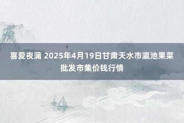 喜爱夜蒲 2025年4月19日甘肃天水市瀛池果菜批发市集价钱行情