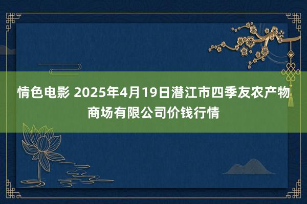 情色电影 2025年4月19日潜江市四季友农产物商场有限公司价钱行情