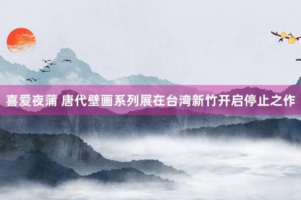 喜爱夜蒲 唐代壁画系列展在台湾新竹开启停止之作