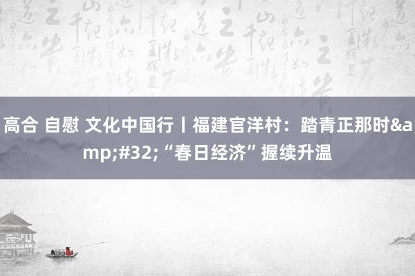 高合 自慰 文化中国行丨福建官洋村：踏青正那时&#32;“春日经济”握续升温