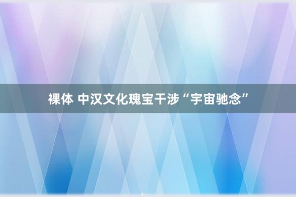 裸体 中汉文化瑰宝干涉“宇宙驰念”