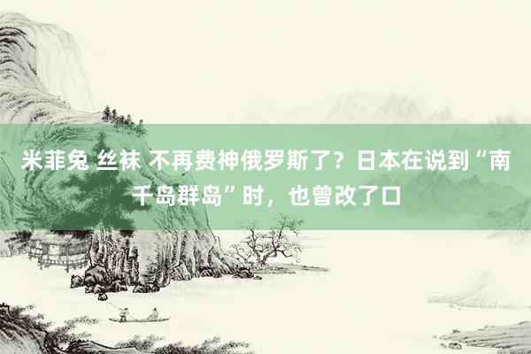 米菲兔 丝袜 不再费神俄罗斯了？日本在说到“南千岛群岛”时，也曾改了口