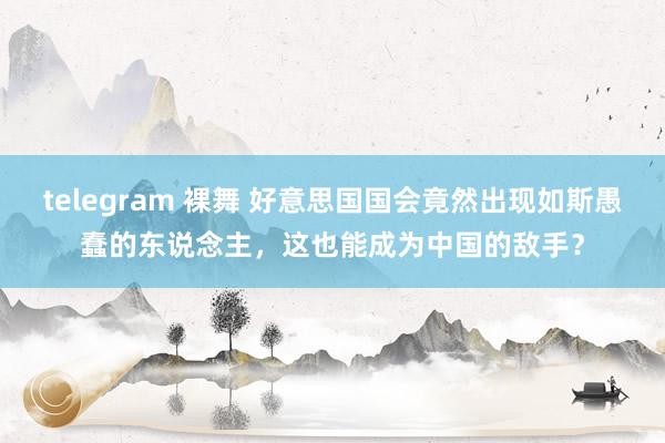 telegram 裸舞 好意思国国会竟然出现如斯愚蠢的东说念主,这也能成为中国的敌手?