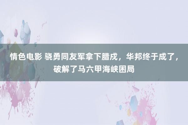 情色电影 骁勇同友军拿下腊戍，华邦终于成了，破解了马六甲海峡困局
