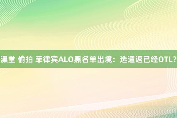 澡堂 偷拍 菲律宾ALO黑名单出境：选遣返已经OTL？
