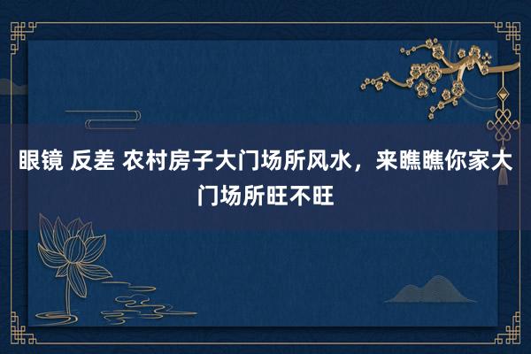 眼镜 反差 农村房子大门场所风水，来瞧瞧你家大门场所旺不旺