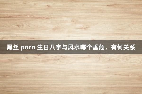 黑丝 porn 生日八字与风水哪个垂危,有何关系