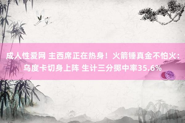 成人性爱网 主西席正在热身！火箭锤真金不怕火：乌度卡切身上阵 生计三分掷中率35.6%