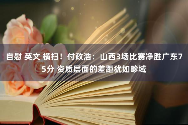 自慰 英文 横扫！付政浩：山西3场比赛净胜广东75分 资质层面的差距犹如畛域