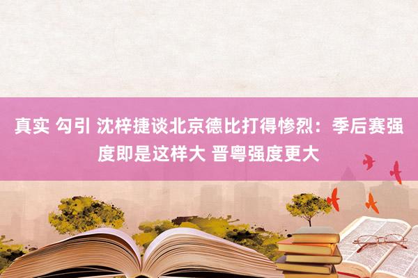 真实 勾引 沈梓捷谈北京德比打得惨烈：季后赛强度即是这样大 晋粤强度更大
