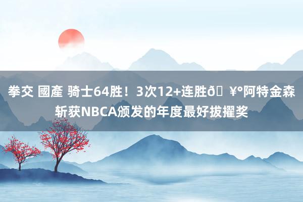 拳交 國產 骑士64胜！3次12+连胜🥰阿特金森斩获NBCA颁发的年度最好拔擢奖