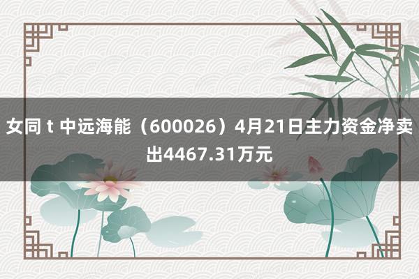 女同 t 中远海能（600026）4月21日主力资金净卖出4467.31万元