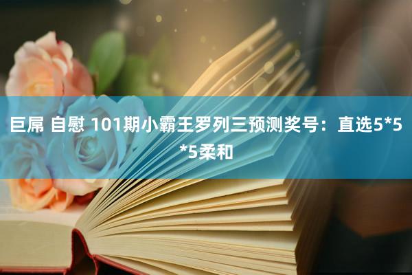 巨屌 自慰 101期小霸王罗列三预测奖号：直选5*5*5柔和