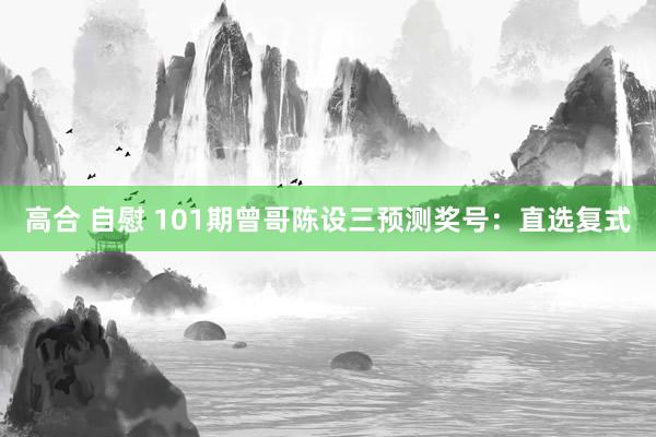 高合 自慰 101期曾哥陈设三预测奖号：直选复式