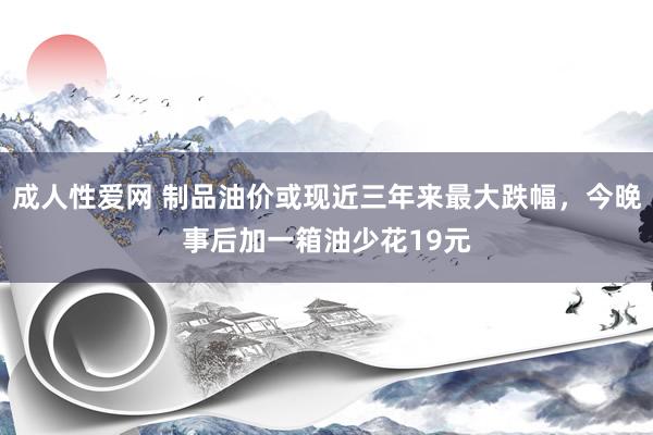 成人性爱网 制品油价或现近三年来最大跌幅，今晚事后加一箱油少花19元